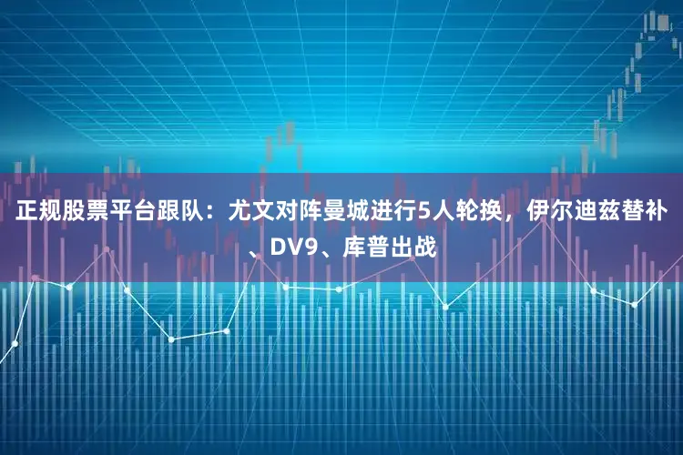 正规股票平台跟队：尤文对阵曼城进行5人轮换，伊尔迪兹替补、DV9、库普出战