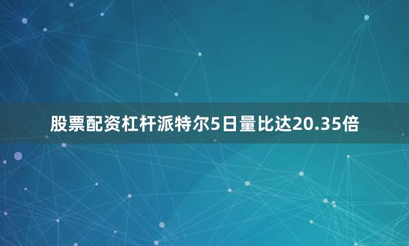 股票配资杠杆派特尔5日量比达20.35倍