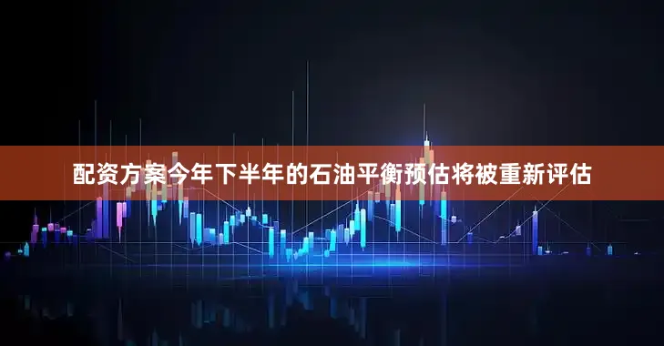 配资方案今年下半年的石油平衡预估将被重新评估