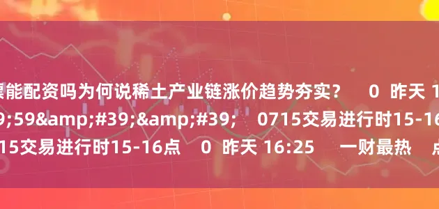 股票能配资吗为何说稀土产业链涨价趋势夯实？    0  昨天 16:25     59&#39;59&#39;&#39;    0715交易进行时15-16点    0  昨天 16:25     一财最热    点击关闭