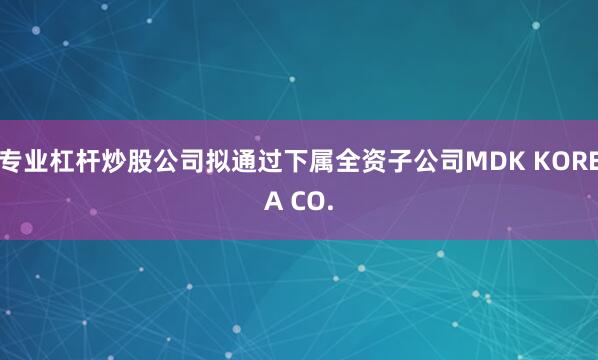 专业杠杆炒股公司拟通过下属全资子公司MDK KOREA CO.