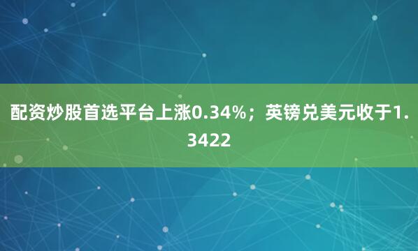 配资炒股首选平台上涨0.34%；英镑兑美元收于1.3422