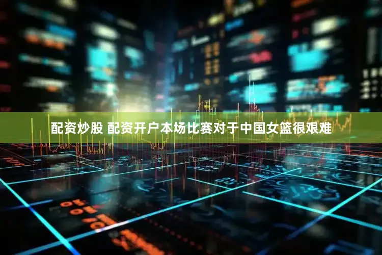 配资炒股 配资开户本场比赛对于中国女篮很艰难