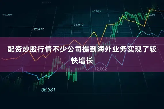 配资炒股行情不少公司提到海外业务实现了较快增长